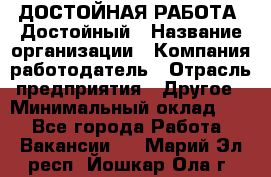 ДОСТОЙНАЯ РАБОТА. Достойный › Название организации ­ Компания-работодатель › Отрасль предприятия ­ Другое › Минимальный оклад ­ 1 - Все города Работа » Вакансии   . Марий Эл респ.,Йошкар-Ола г.